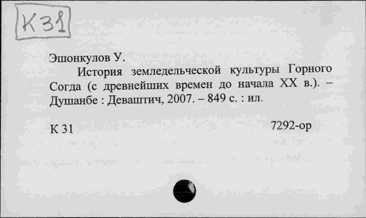 ﻿Эшонкулов У.
История земледельческой культуры Горного Согда (с древнейших времен до начала XX в.). -Душанбе : Деваштич, 2007. - 849 с. : ил
К31
7292-ор